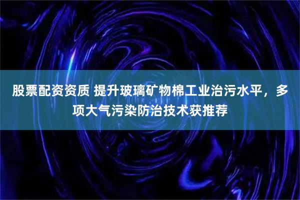 股票配资资质 提升玻璃矿物棉工业治污水平，多项大气污染防治技术获推荐