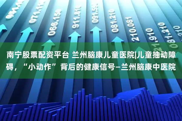 南宁股票配资平台 兰州脑康儿童医院|儿童抽动障碍，“小动作” 背后的健康信号—兰州脑康中医院