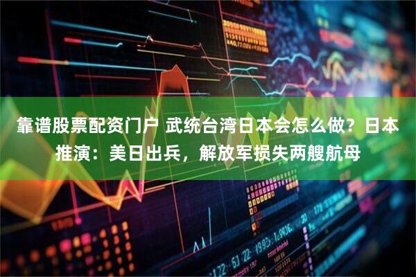 靠谱股票配资门户 武统台湾日本会怎么做？日本推演：美日出兵，解放军损失两艘航母