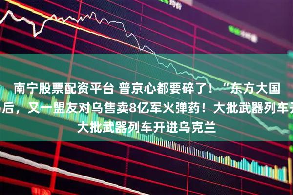 南宁股票配资平台 普京心都要碎了！“东方大国”暗中援乌后，又一盟友对乌售卖8亿军火弹药！大批武器列车开进乌克兰