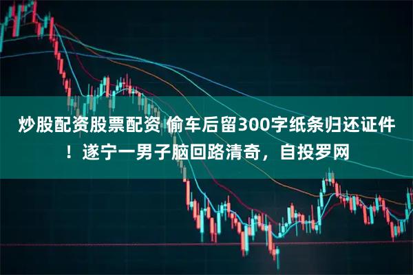炒股配资股票配资 偷车后留300字纸条归还证件!遂宁一男子脑回路清奇,自投罗网