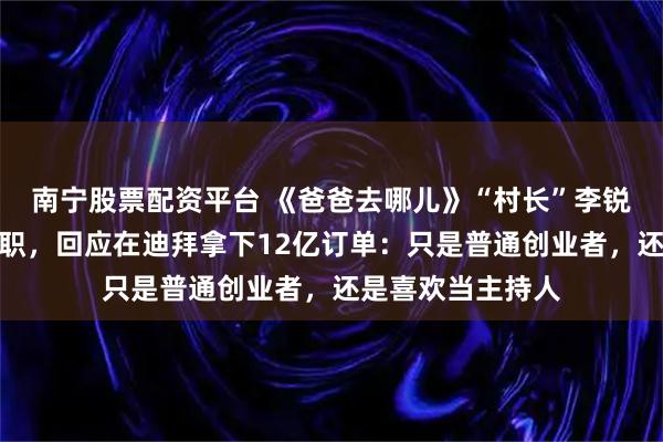 南宁股票配资平台 《爸爸去哪儿》“村长”李锐已从湖南卫视离职，回应在迪拜拿下12亿订单：只是普通创业者，还是喜欢当主持人