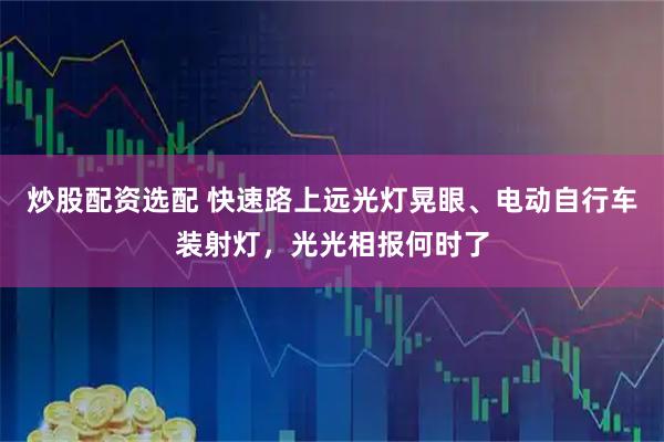 炒股配资选配 快速路上远光灯晃眼、电动自行车装射灯，光光相报何时了
