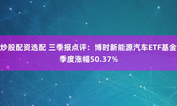 炒股配资选配 三季报点评：博时新能源汽车ETF基金季度涨幅50.37%