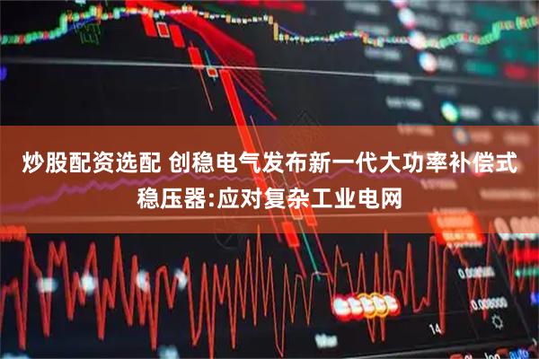 炒股配资选配 创稳电气发布新一代大功率补偿式稳压器:应对复杂工业电网