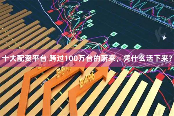十大配资平台 跨过100万台的蔚来，凭什么活下来？