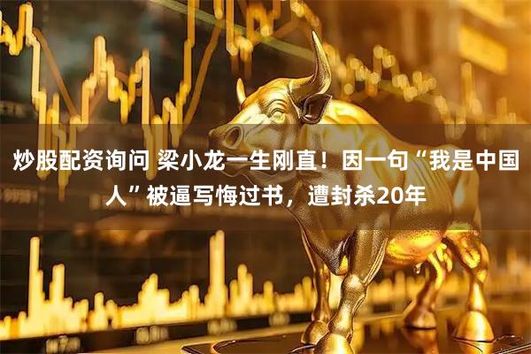 炒股配资询问 梁小龙一生刚直！因一句“我是中国人”被逼写悔过书，遭封杀20年