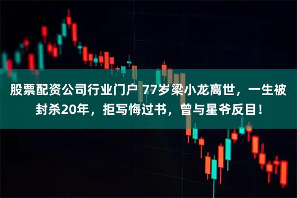 股票配资公司行业门户 77岁梁小龙离世，一生被封杀20年，拒写悔过书，曾与星爷反目！