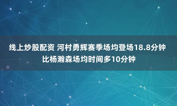 线上炒股配资 河村勇辉赛季场均登场18.8分钟 比杨瀚森场均时间多10分钟
