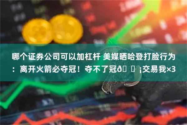 哪个证券公司可以加杠杆 美媒晒哈登打脸行为：离开火箭必夺冠！夺不了冠😡交易我×3