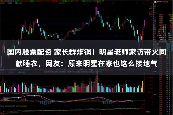 国内股票配资 家长群炸锅！明星老师家访带火同款睡衣，网友：原来明星在家也这么接地气