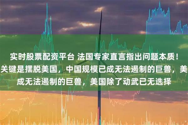 实时股票配资平台 法国专家直言指出问题本质！中国体量过于庞大，关键是摆脱美国，中国规模已成无法遏制的巨兽，美国除了动武已无选择
