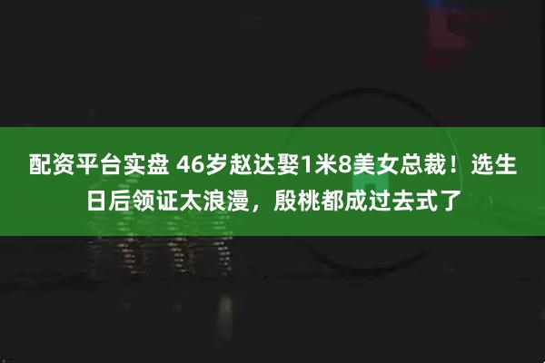 配资平台实盘 46岁赵达娶1米8美女总裁！选生日后领证太浪漫，殷桃都成过去式了