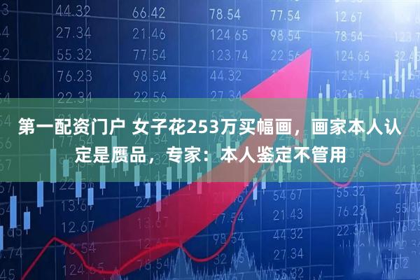 第一配资门户 女子花253万买幅画，画家本人认定是赝品，专家：本人鉴定不管用
