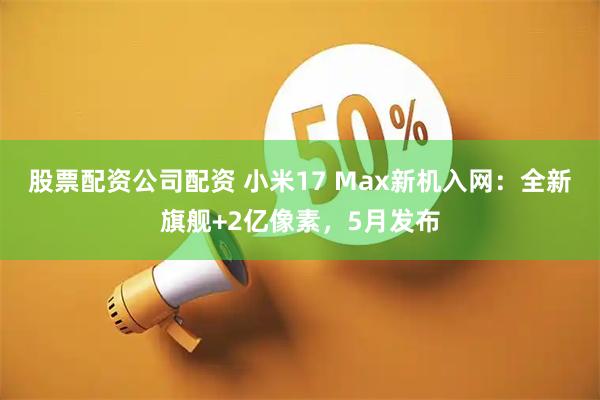 股票配资公司配资 小米17 Max新机入网：全新旗舰+2亿像素，5月发布