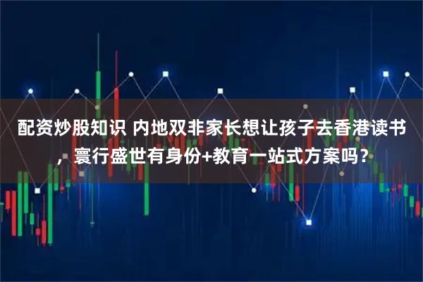 配资炒股知识 内地双非家长想让孩子去香港读书，寰行盛世有身份+教育一站式方案吗？
