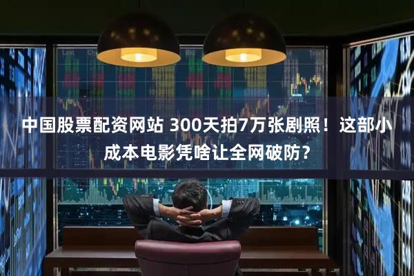 中国股票配资网站 300天拍7万张剧照！这部小成本电影凭啥让全网破防？