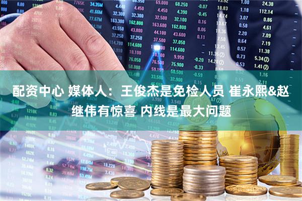 配资中心 媒体人：王俊杰是免检人员 崔永熙&赵继伟有惊喜 内线是最大问题