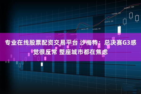 专业在线股票配资交易平台 沙梅特：总决赛G3感觉很反常 整座城市都在焦虑