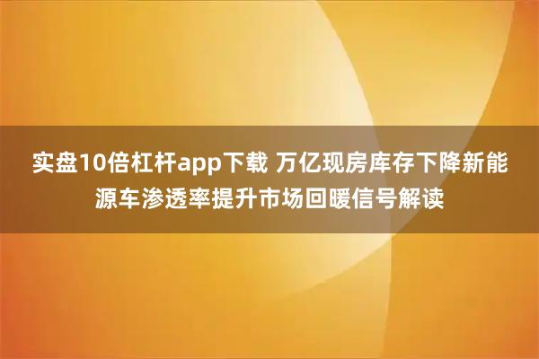 实盘10倍杠杆app下载 万亿现房库存下降新能源车渗透率提升市场回暖信号解读