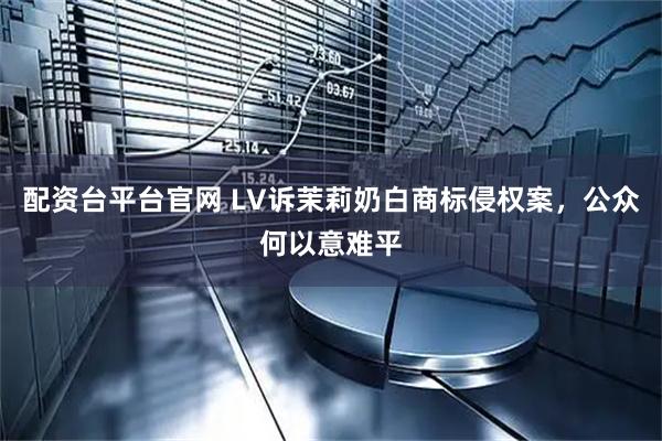 配资台平台官网 LV诉茉莉奶白商标侵权案，公众何以意难平