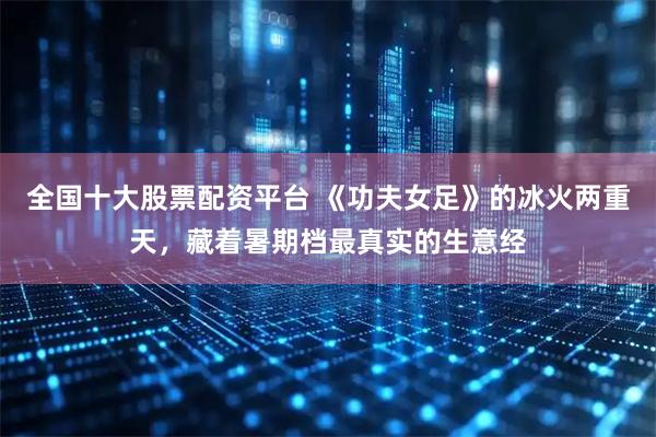 全国十大股票配资平台 《功夫女足》的冰火两重天，藏着暑期档最真实的生意经