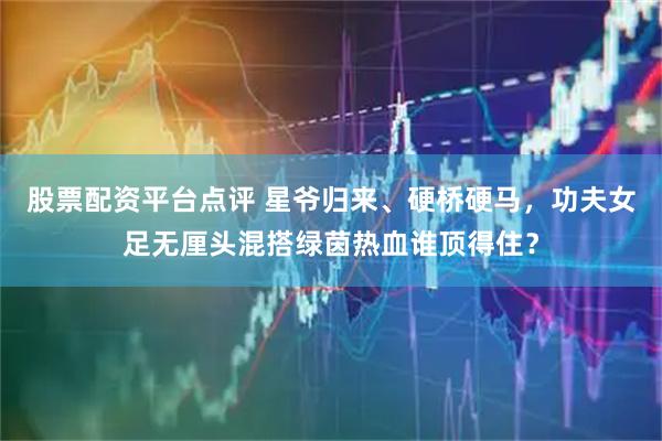 股票配资平台点评 星爷归来、硬桥硬马，功夫女足无厘头混搭绿茵热血谁顶得住？