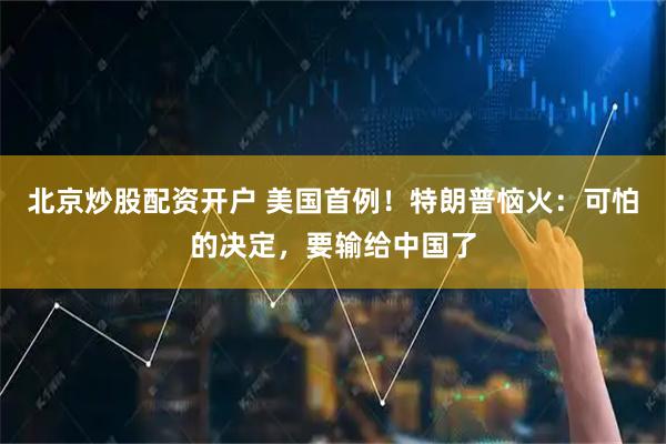 北京炒股配资开户 美国首例！特朗普恼火：可怕的决定，要输给中国了