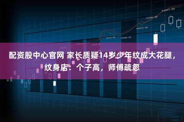 配资股中心官网 家长质疑14岁少年纹成大花腿，纹身店：个子高，师傅疏忽