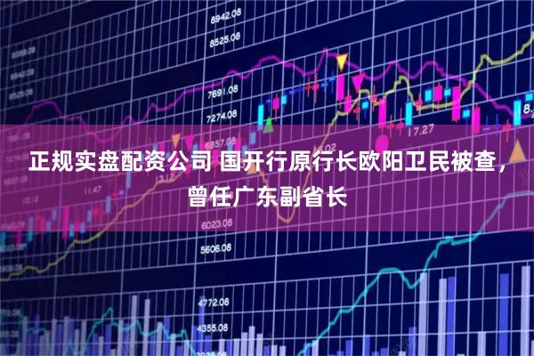 正规实盘配资公司 国开行原行长欧阳卫民被查，曾任广东副省长