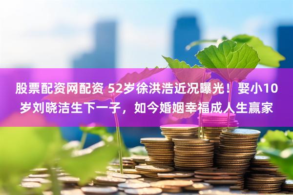 股票配资网配资 52岁徐洪浩近况曝光！娶小10岁刘晓洁生下一子，如今婚姻幸福成人生赢家