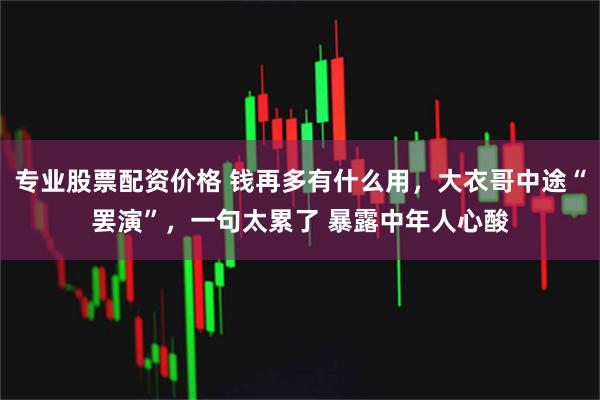 专业股票配资价格 钱再多有什么用，大衣哥中途“罢演”，一句太累了 暴露中年人心酸