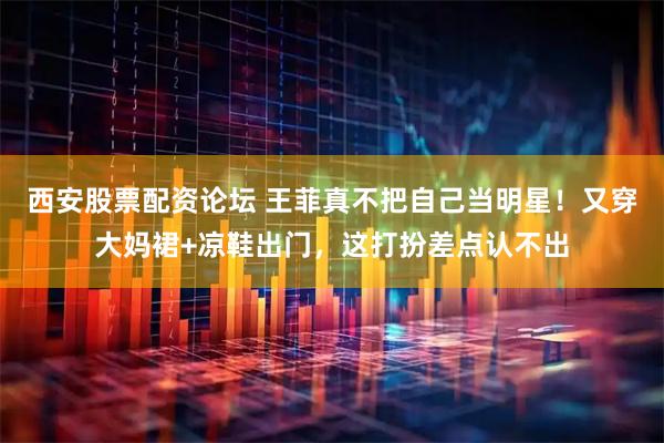 西安股票配资论坛 王菲真不把自己当明星！又穿大妈裙+凉鞋出门，这打扮差点认不出
