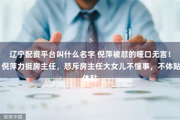 辽宁配资平台叫什么名字 倪萍被怼的哑口无言！ 倪萍力挺房主任，怒斥房主任大女儿不懂事，不体贴