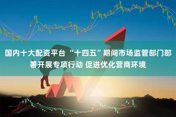 国内十大配资平台 “十四五”期间市场监管部门部署开展专项行动 促进优化营商环境