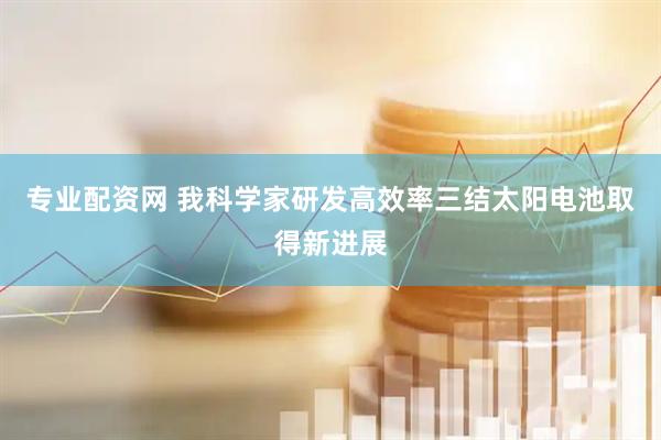 专业配资网 我科学家研发高效率三结太阳电池取得新进展