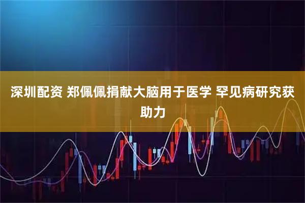 深圳配资 郑佩佩捐献大脑用于医学 罕见病研究获助力