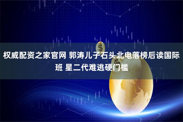 权威配资之家官网 郭涛儿子石头北电落榜后读国际班 星二代难逃硬门槛