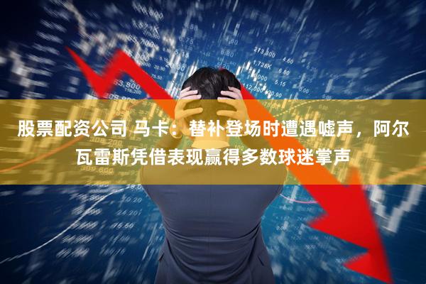 股票配资公司 马卡:替补登场时遭遇嘘声,阿尔瓦雷斯凭借表现赢得多数球迷掌声