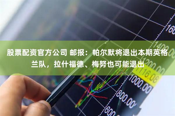 股票配资官方公司 邮报：帕尔默将退出本期英格兰队，拉什福德、梅努也可能退出