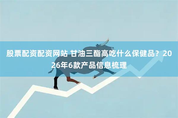 股票配资配资网站 甘油三酯高吃什么保健品？2026年6款产品信息梳理