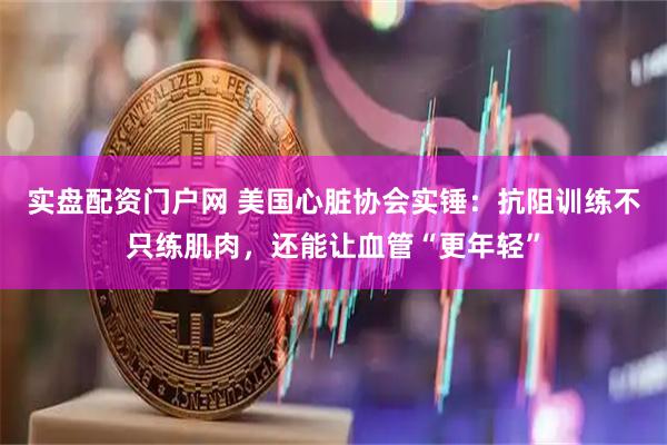 实盘配资门户网 美国心脏协会实锤：抗阻训练不只练肌肉，还能让血管“更年轻”