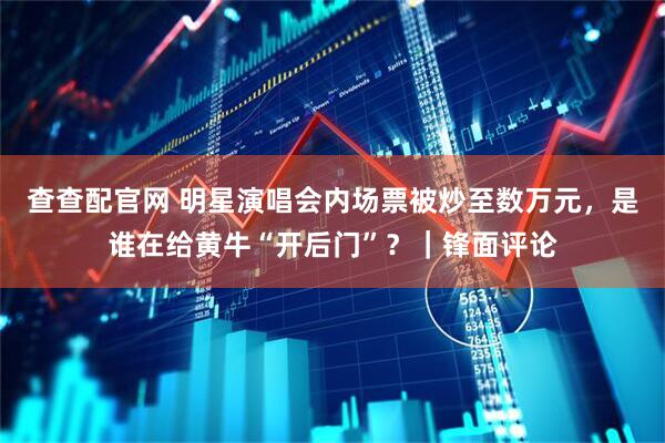 查查配官网 明星演唱会内场票被炒至数万元，是谁在给黄牛“开后门”？｜锋面评论